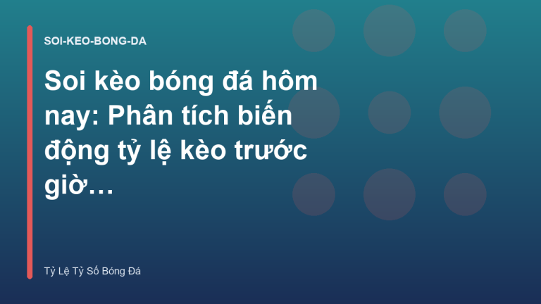 Soi kèo bóng đá hôm nay: Phân tích biến động tỷ lệ kèo trước giờ bóng lăn